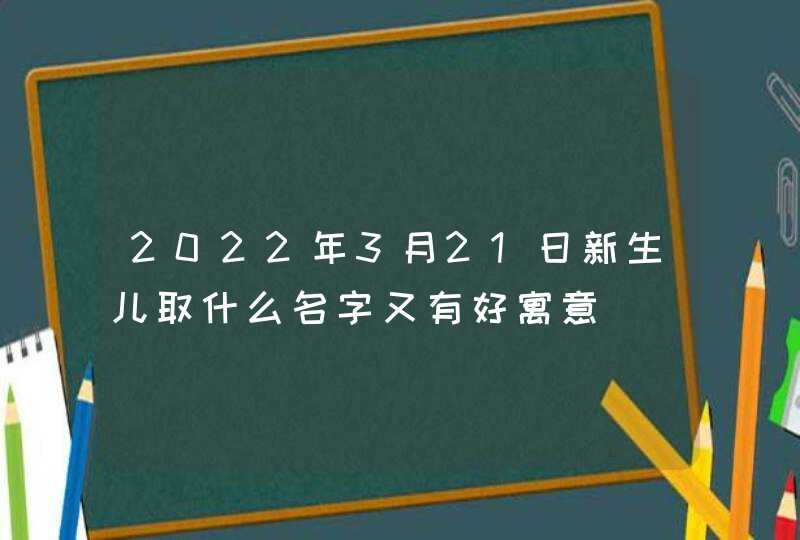 2022年3月21日新生儿取什么名字又有好寓意,第1张