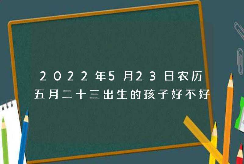 2022年5月23日农历五月二十三出生的孩子好不好_寓意好的新生儿名字全集,第1张