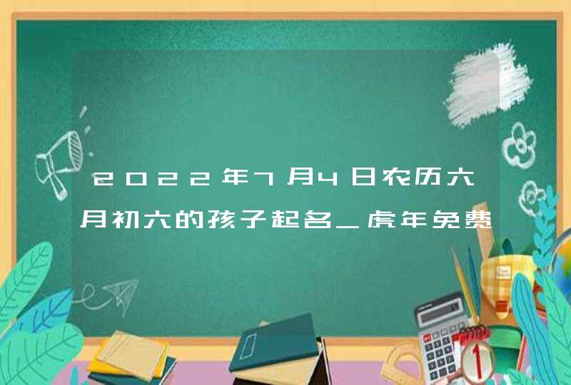 2022年7月4日农历六月初六的孩子起名_虎年免费起名,第1张