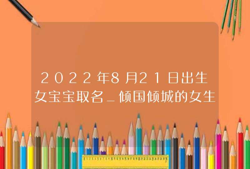 2022年8月21日出生女宝宝取名_倾国倾城的女生好名,第1张