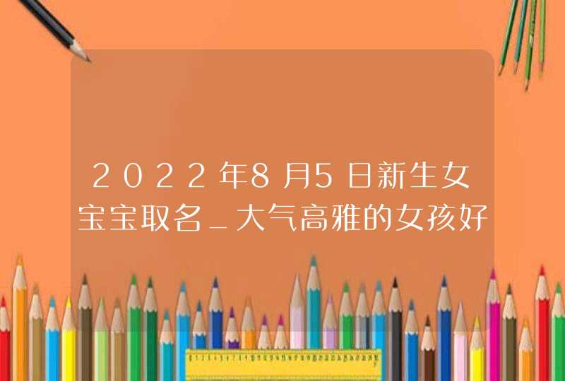 2022年8月5日新生女宝宝取名_大气高雅的女孩好名,第1张