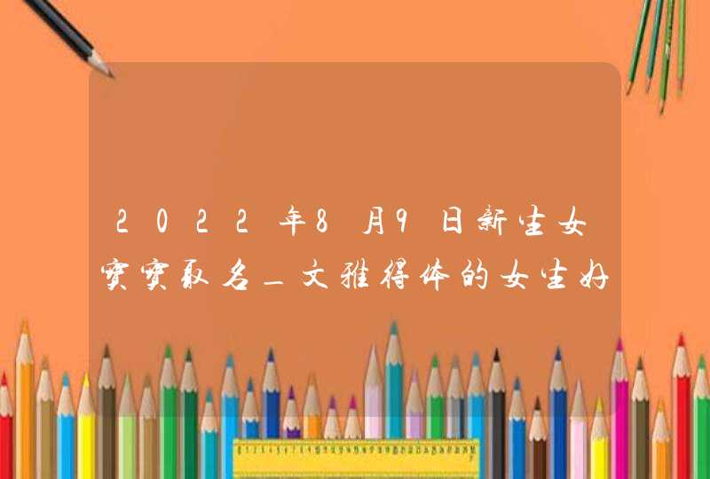 2022年8月9日新生女宝宝取名_文雅得体的女生好名,第1张