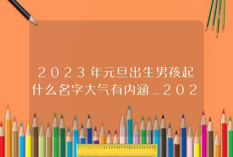 2023年元旦出生男孩起什么名字大气有内涵_2023年元旦出生的兔好吗,第1张