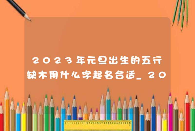 2023年元旦出生的五行缺木用什么字起名合适_2023年元旦出生取名,第1张