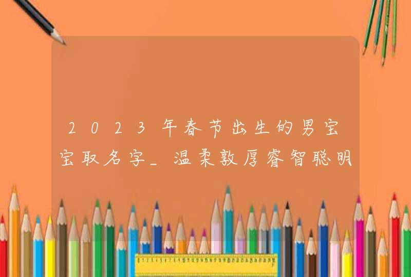 2023年春节出生的男宝宝取名字_温柔敦厚睿智聪明的男孩名字,第1张