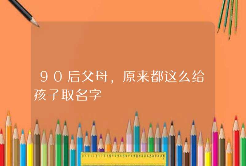 90后父母，原来都这么给孩子取名字,第1张